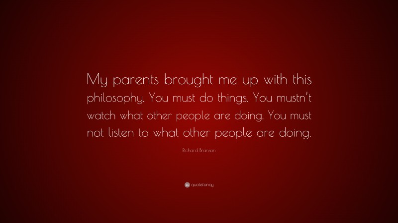 Richard Branson Quote: “My parents brought me up with this philosophy. You must do things. You mustn’t watch what other people are doing. You must not listen to what other people are doing.”