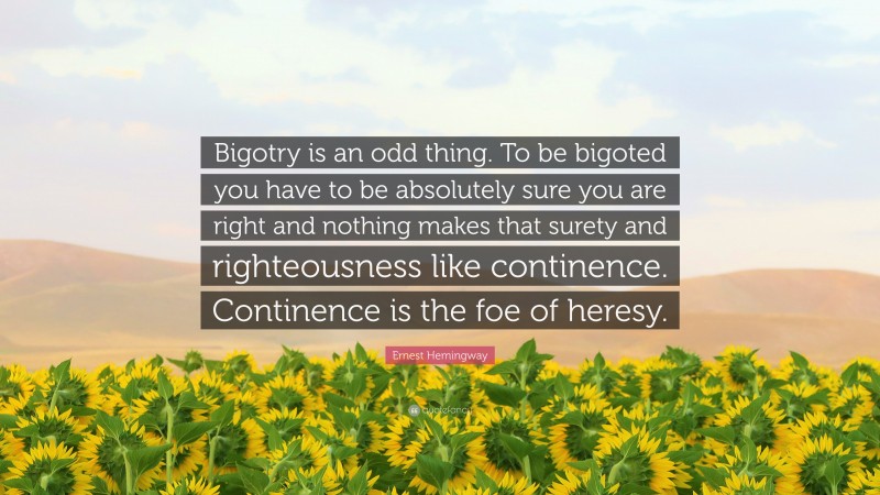 Ernest Hemingway Quote: “Bigotry is an odd thing. To be bigoted you have to be absolutely sure you are right and nothing makes that surety and righteousness like continence. Continence is the foe of heresy.”
