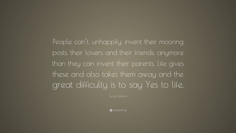 James Baldwin Quote: “People can’t, unhappily, invent their mooring posts, their lovers and their friends, anymore than they can invent their parents. Life gives these and also takes them away and the great difficulty is to say Yes to life.”