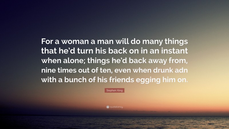 Stephen King Quote: “For a woman a man will do many things that he’d turn his back on in an instant when alone; things he’d back away from, nine times out of ten, even when drunk adn with a bunch of his friends egging him on.”