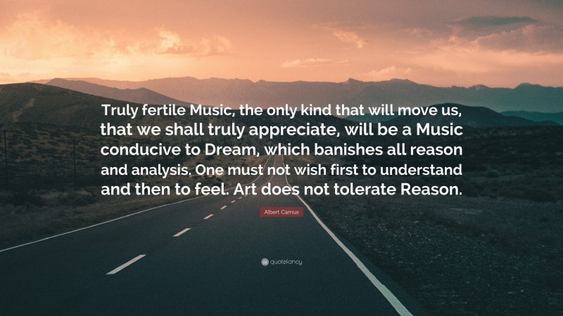 Albert Camus Quote: “Truly fertile Music, the only kind that will move us, that we shall truly appreciate, will be a Music conducive to Dream, which banishes all reason and analysis. One must not wish first to understand and then to feel. Art does not tolerate Reason.”