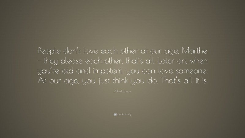 Albert Camus Quote: “People don’t love each other at our age, Marthe – they please each other, that’s all. Later on, when you’re old and impotent, you can love someone. At our age, you just think you do. That’s all it is.”