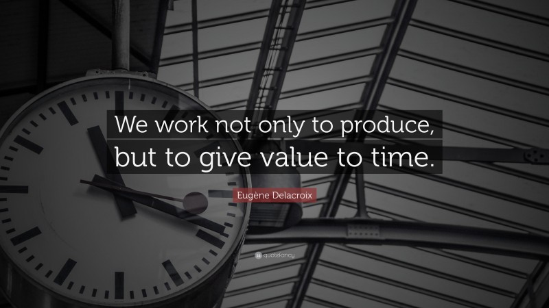 Eugène Delacroix Quote: “We work not only to produce, but to give value to time.”