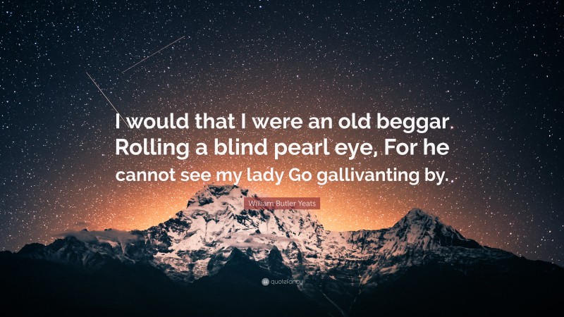 William Butler Yeats Quote: “I would that I were an old beggar Rolling a blind pearl eye, For he cannot see my lady Go gallivanting by.”
