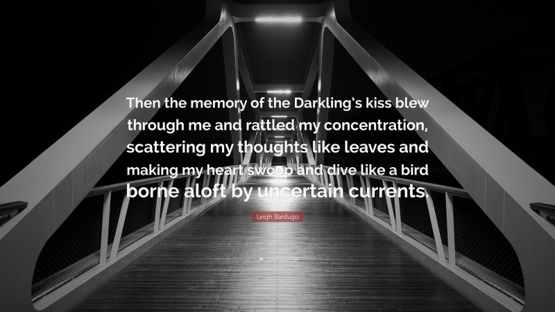 Leigh Bardugo Quote: “Then the memory of the Darkling’s kiss blew through me and rattled my concentration, scattering my thoughts like leaves and making my heart swoop and dive like a bird borne aloft by uncertain currents.”