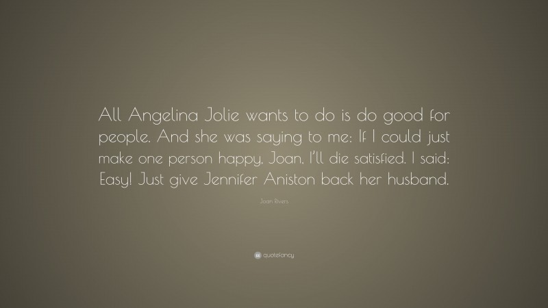 Joan Rivers Quote: “All Angelina Jolie wants to do is do good for people. And she was saying to me: If I could just make one person happy, Joan, I’ll die satisfied. I said: Easy! Just give Jennifer Aniston back her husband.”