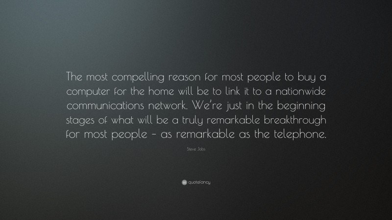Steve Jobs Quote: “The most compelling reason for most people to buy a computer for the home will be to link it to a nationwide communications network. We’re just in the beginning stages of what will be a truly remarkable breakthrough for most people – as remarkable as the telephone.”
