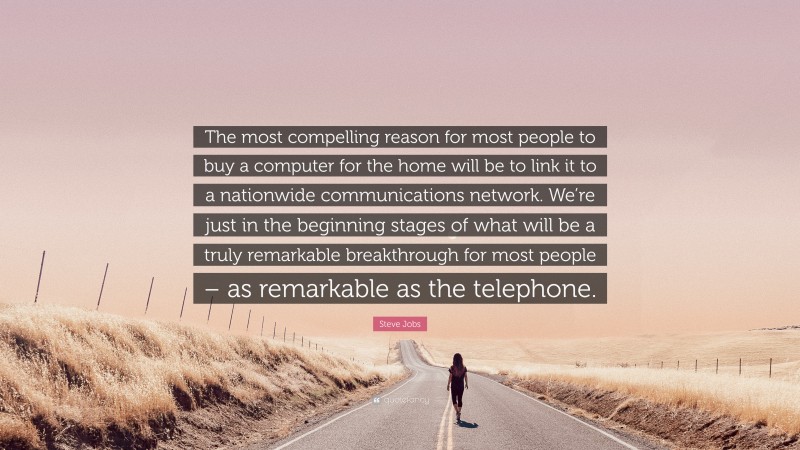 Steve Jobs Quote: “The most compelling reason for most people to buy a computer for the home will be to link it to a nationwide communications network. We’re just in the beginning stages of what will be a truly remarkable breakthrough for most people – as remarkable as the telephone.”