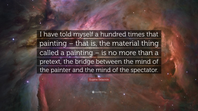Eugène Delacroix Quote: “I have told myself a hundred times that painting – that is, the material thing called a painting – is no more than a pretext, the bridge between the mind of the painter and the mind of the spectator.”