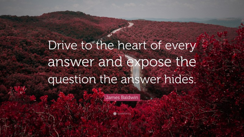 James Baldwin Quote: “Drive to the heart of every answer and expose the question the answer hides.”