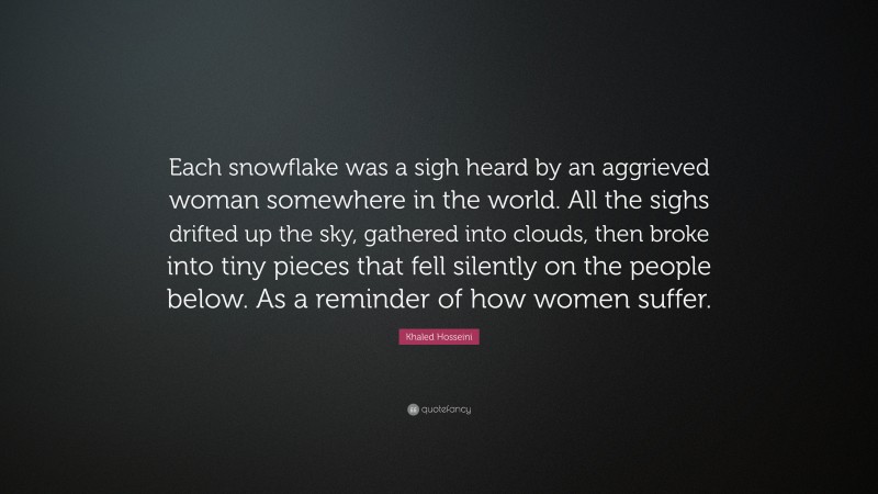 Khaled Hosseini Quote: “Each snowflake was a sigh heard by an aggrieved woman somewhere in the world. All the sighs drifted up the sky, gathered into clouds, then broke into tiny pieces that fell silently on the people below. As a reminder of how women suffer.”