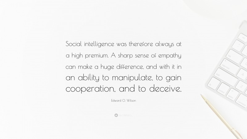 Edward O. Wilson Quote: “Social intelligence was therefore always at a high premium. A sharp sense of empathy can make a huge difference, and with it in an ability to manipulate, to gain cooperation, and to deceive.”