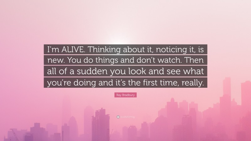 Ray Bradbury Quote: “I’m ALIVE. Thinking about it, noticing it, is new. You do things and don’t watch. Then all of a sudden you look and see what you’re doing and it’s the first time, really.”