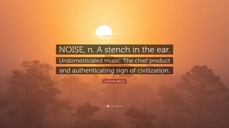 Ambrose Bierce Quote: “NOISE, n. A stench in the ear. Undomesticated music. The chief product and authenticating sign of civilization.”