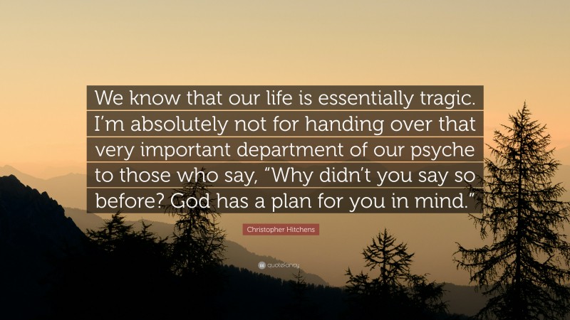 Christopher Hitchens Quote: “We know that our life is essentially tragic. I’m absolutely not for handing over that very important department of our psyche to those who say, “Why didn’t you say so before? God has a plan for you in mind.””
