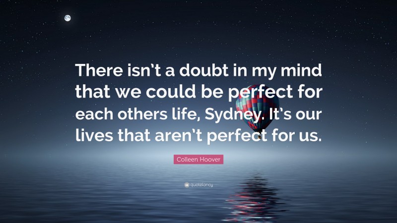 Colleen Hoover Quote: “There isn’t a doubt in my mind that we could be perfect for each others life, Sydney. It’s our lives that aren’t perfect for us.”