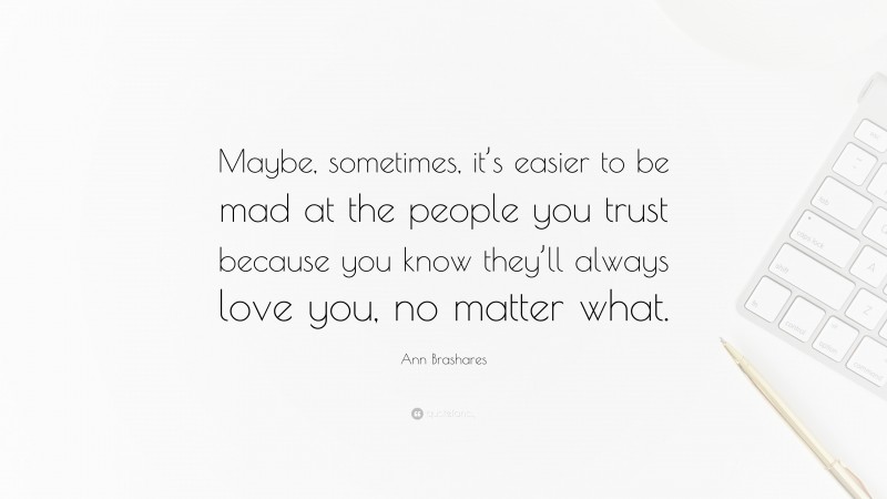 Ann Brashares Quote: “Maybe, sometimes, it’s easier to be mad at the people you trust because you know they’ll always love you, no matter what.”
