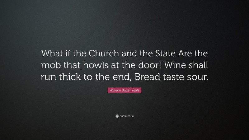 William Butler Yeats Quote: “What if the Church and the State Are the mob that howls at the door! Wine shall run thick to the end, Bread taste sour.”