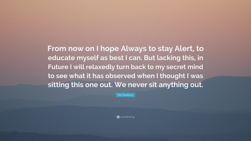 Ray Bradbury Quote: “From now on I hope Always to stay Alert, to educate myself as best I can. But lacking this, in Future I will relaxedly turn back to my secret mind to see what it has observed when I thought I was sitting this one out. We never sit anything out.”