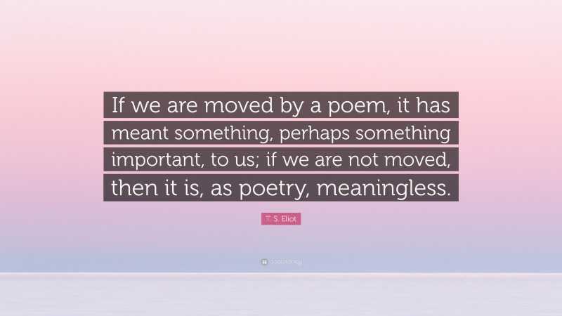 T. S. Eliot Quote: “If we are moved by a poem, it has meant something, perhaps something important, to us; if we are not moved, then it is, as poetry, meaningless.”