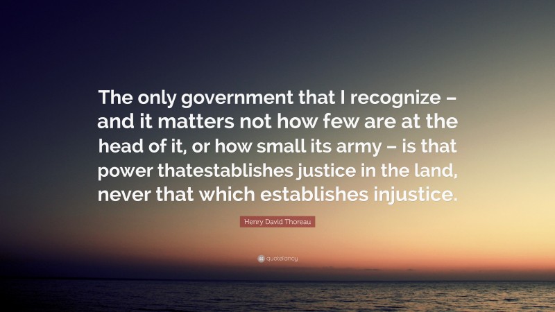 Henry David Thoreau Quote: “The only government that I recognize – and it matters not how few are at the head of it, or how small its army – is that power thatestablishes justice in the land, never that which establishes injustice.”
