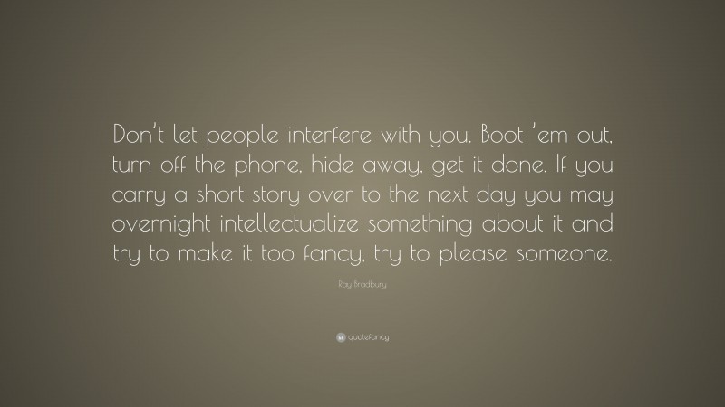 Ray Bradbury Quote: “Don’t let people interfere with you. Boot ’em out, turn off the phone, hide away, get it done. If you carry a short story over to the next day you may overnight intellectualize something about it and try to make it too fancy, try to please someone.”
