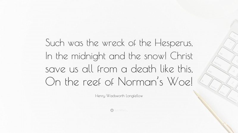 Henry Wadsworth Longfellow Quote: “Such was the wreck of the Hesperus, In the midnight and the snow! Christ save us all from a death like this, On the reef of Norman’s Woe!”