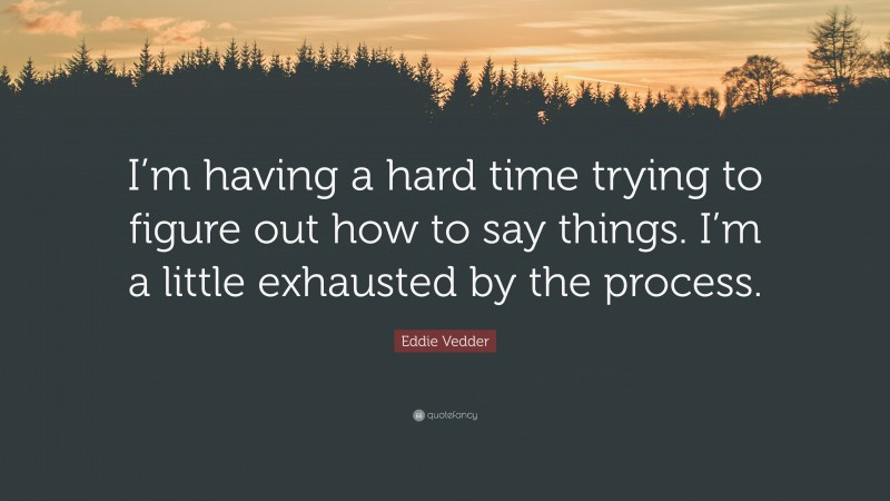 Eddie Vedder Quote: “I’m having a hard time trying to figure out how to say things. I’m a little exhausted by the process.”
