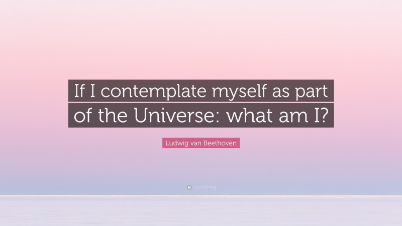 Ludwig van Beethoven Quote: “If I contemplate myself as part of the Universe: what am I?”