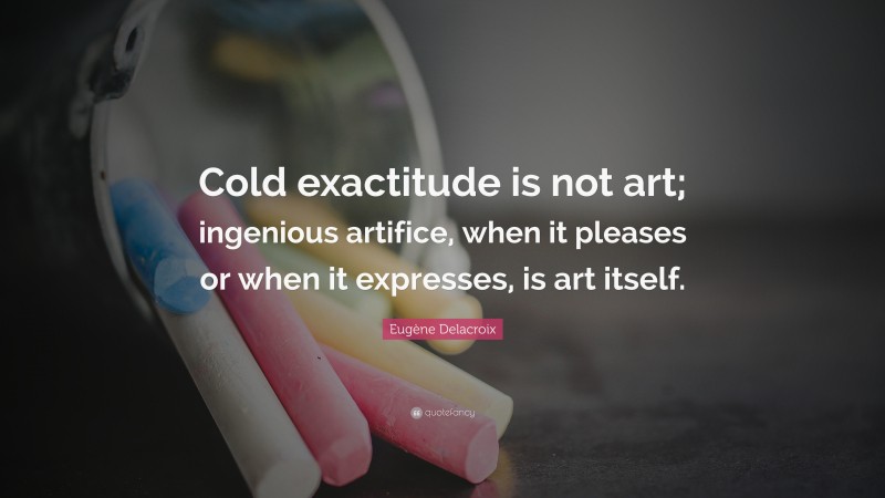 Eugène Delacroix Quote: “Cold exactitude is not art; ingenious artifice, when it pleases or when it expresses, is art itself.”