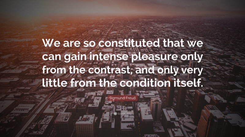 Sigmund Freud Quote: “We are so constituted that we can gain intense pleasure only from the contrast, and only very little from the condition itself.”