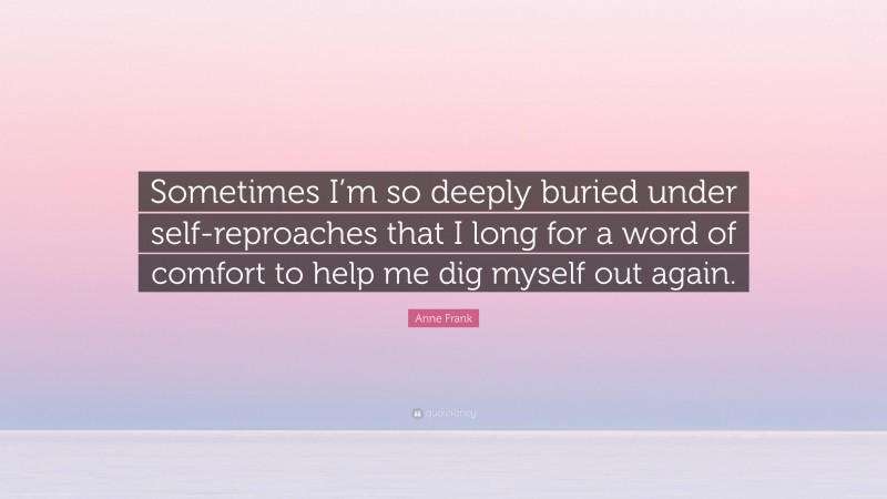 Anne Frank Quote: “Sometimes I’m so deeply buried under self-reproaches that I long for a word of comfort to help me dig myself out again.”