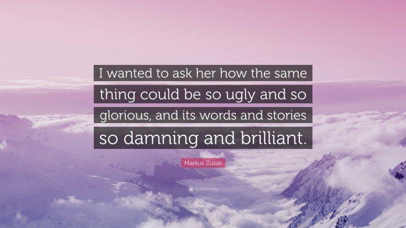 Markus Zusak Quote: “I wanted to ask her how the same thing could be so ugly and so glorious, and its words and stories so damning and brilliant.”
