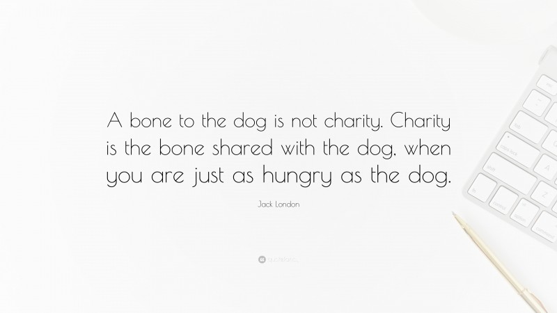 Jack London Quote: “A bone to the dog is not charity. Charity is the bone shared with the dog, when you are just as hungry as the dog.”