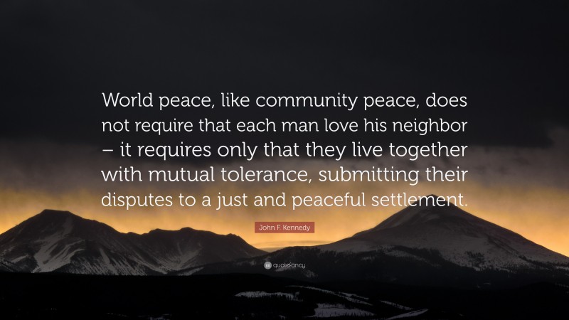 John F. Kennedy Quote: “World peace, like community peace, does not require that each man love his neighbor – it requires only that they live together with mutual tolerance, submitting their disputes to a just and peaceful settlement.”