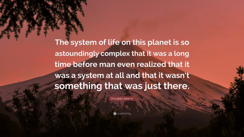 Douglas Adams Quote: “The system of life on this planet is so astoundingly complex that it was a long time before man even realized that it was a system at all and that it wasn’t something that was just there.”