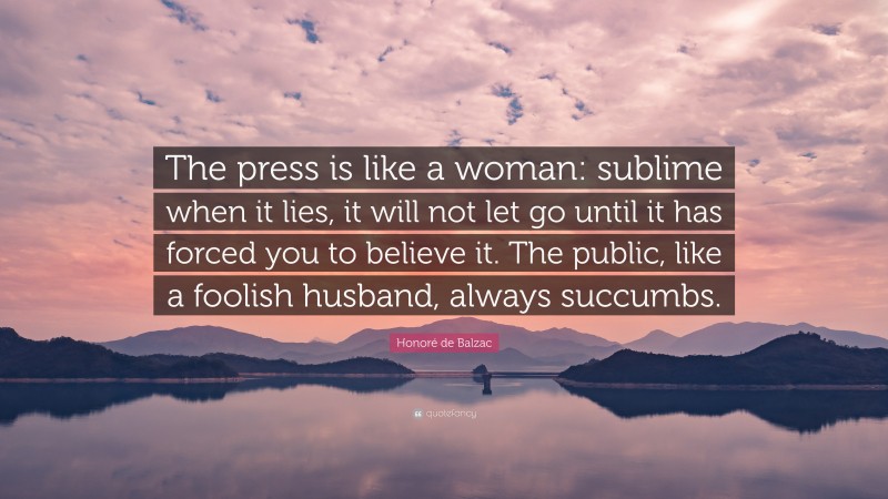 Honoré de Balzac Quote: “The press is like a woman: sublime when it lies, it will not let go until it has forced you to believe it. The public, like a foolish husband, always succumbs.”