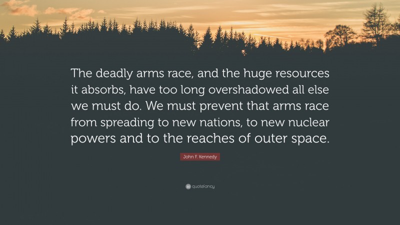 John F. Kennedy Quote: “The deadly arms race, and the huge resources it absorbs, have too long overshadowed all else we must do. We must prevent that arms race from spreading to new nations, to new nuclear powers and to the reaches of outer space.”