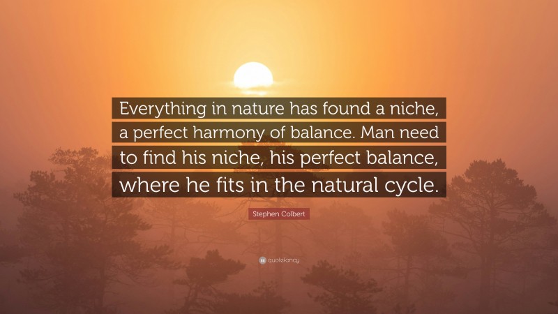 Stephen Colbert Quote: “Everything in nature has found a niche, a perfect harmony of balance. Man need to find his niche, his perfect balance, where he fits in the natural cycle.”