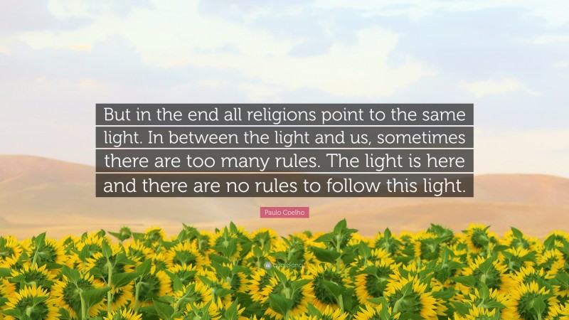 Paulo Coelho Quote: “But in the end all religions point to the same light. In between the light and us, sometimes there are too many rules. The light is here and there are no rules to follow this light.”