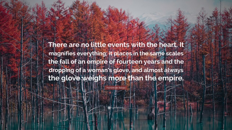 Honoré de Balzac Quote: “There are no little events with the heart. It magnifies everything; it places in the same scales the fall of an empire of fourteen years and the dropping of a woman’s glove, and almost always the glove weighs more than the empire.”