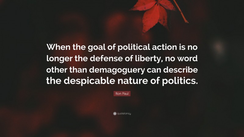 Ron Paul Quote: “When the goal of political action is no longer the defense of liberty, no word other than demagoguery can describe the despicable nature of politics.”