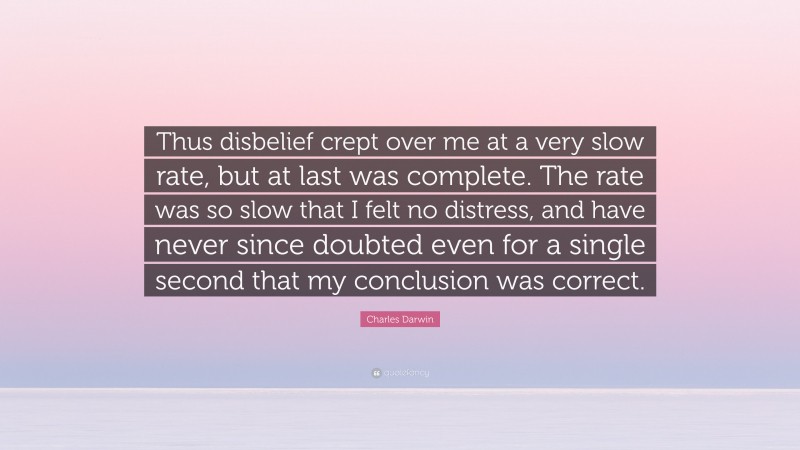 Charles Darwin Quote: “Thus disbelief crept over me at a very slow rate, but at last was complete. The rate was so slow that I felt no distress, and have never since doubted even for a single second that my conclusion was correct.”