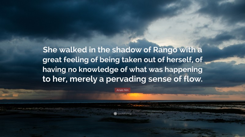 Anaïs Nin Quote: “She walked in the shadow of Rango with a great feeling of being taken out of herself, of having no knowledge of what was happening to her, merely a pervading sense of flow.”