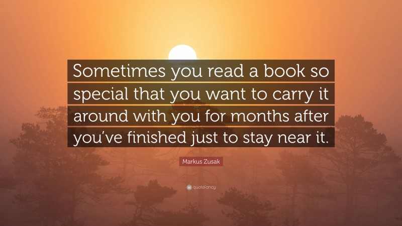 Markus Zusak Quote: “Sometimes you read a book so special that you want to carry it around with you for months after you’ve finished just to stay near it.”