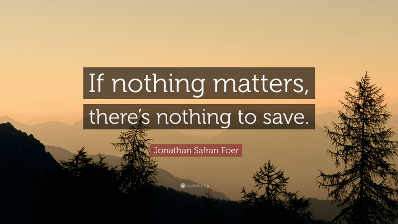 Jonathan Safran Foer Quote: “If nothing matters, there’s nothing to save.”