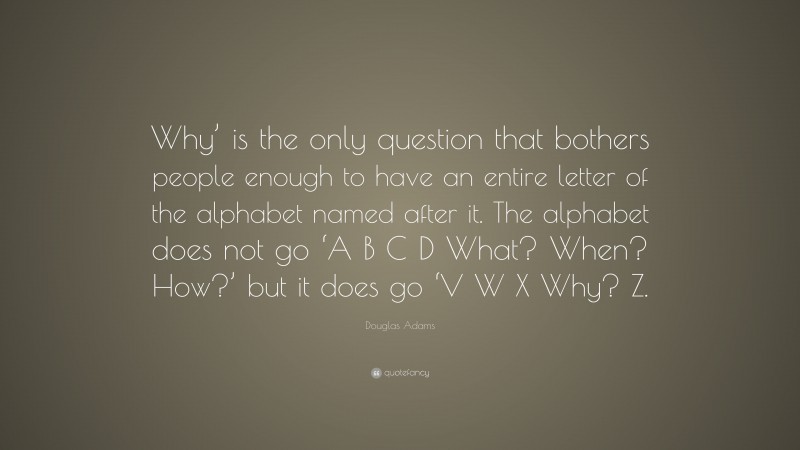 Douglas Adams Quote: “Why’ is the only question that bothers people enough to have an entire letter of the alphabet named after it. The alphabet does not go ‘A B C D What? When? How?’ but it does go ‘V W X Why? Z.”