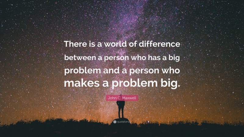 John C. Maxwell Quote: “There is a world of difference between a person who has a big problem and a person who makes a problem big.”