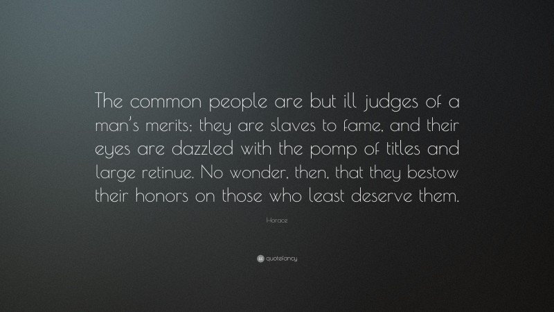 Horace Quote: “The common people are but ill judges of a man’s merits; they are slaves to fame, and their eyes are dazzled with the pomp of titles and large retinue. No wonder, then, that they bestow their honors on those who least deserve them.”