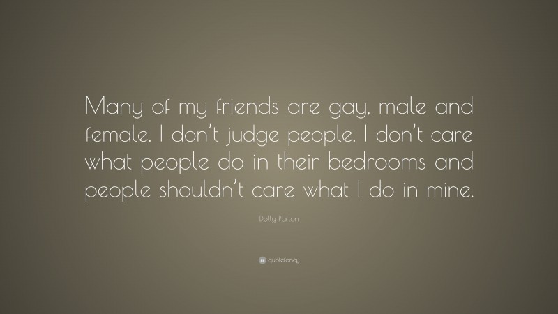 Dolly Parton Quote: “Many of my friends are gay, male and female. I don’t judge people. I don’t care what people do in their bedrooms and people shouldn’t care what I do in mine.”